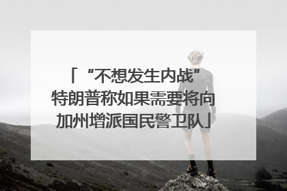 “不想发生内战” 特朗普称如果需要将向加州增派国民警卫队