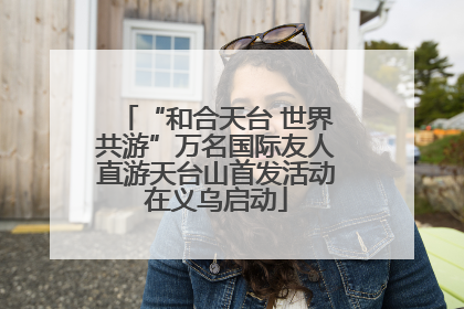 “和合天台 世界共游”万名国际友人直游天台山首发活动在义乌启动