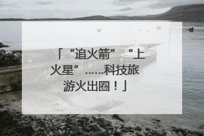 “追火箭”“上火星”……科技旅游火出圈！