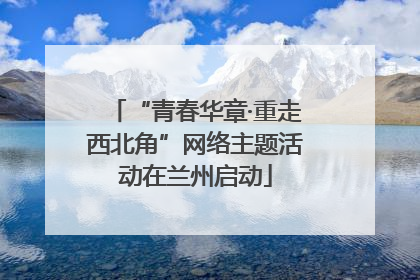 “青春华章·重走西北角”网络主题活动在兰州启动