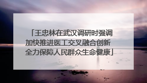 王忠林在武汉调研时强调 加快推进医工交叉融合创新 全力保障人民群众生命健康