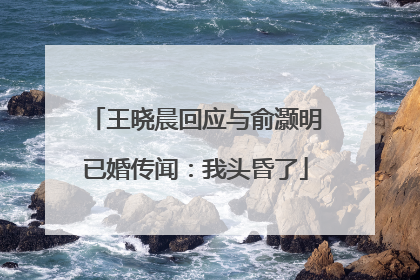 王晓晨回应与俞灏明已婚传闻：我头昏了