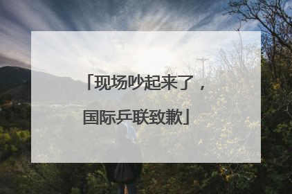 现场吵起来了，国际乒联致歉