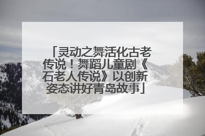 灵动之舞活化古老传说！舞蹈儿童剧《石老人传说》以创新姿态讲好青岛故事
