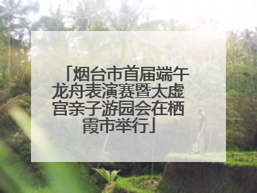 烟台市首届端午龙舟表演赛暨太虚宫亲子游园会在栖霞市举行