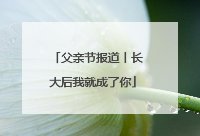 父亲节报道丨长大后我就成了你