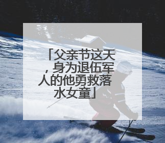 父亲节这天，身为退伍军人的他勇救落水女童