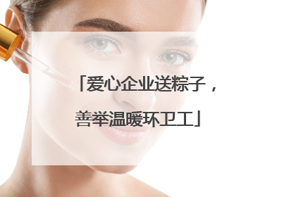 爱心企业送粽子，善举温暖环卫工