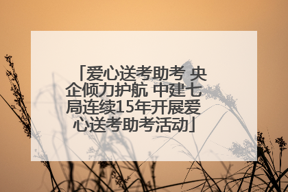 爱心送考助考 央企倾力护航 中建七局连续15年开展爱心送考助考活动