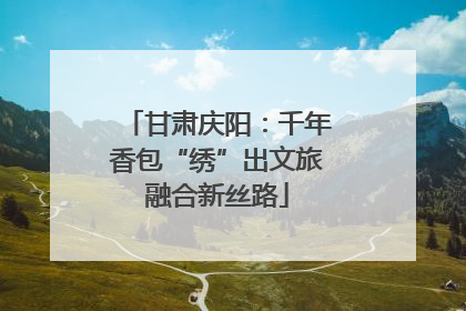 甘肃庆阳：千年香包“绣”出文旅融合新丝路