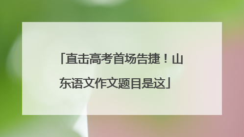 直击高考首场告捷！山东语文作文题目是这
