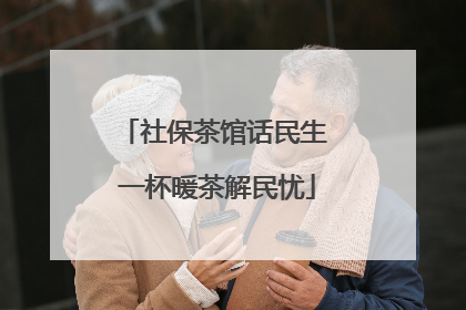 社保茶馆话民生 一杯暖茶解民忧