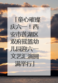 童心璀璨庆六一！西安市莲湖区双府摇篮幼儿园迎六一文艺汇演圆满举行