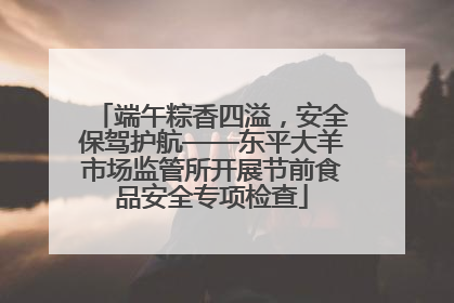 端午粽香四溢，安全保驾护航——东平大羊市场监管所开展节前食品安全专项检查