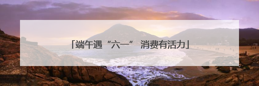 端午遇“六一” 消费有活力