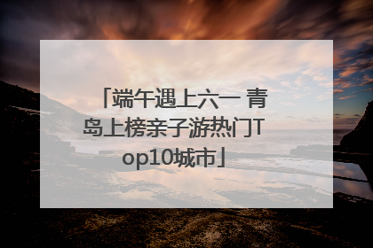 端午遇上六一 青岛上榜亲子游热门Top10城市
