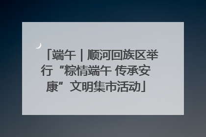 端午｜顺河回族区举行“粽情端午 传承安康”文明集市活动