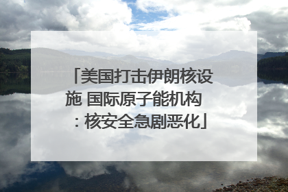 美国打击伊朗核设施 国际原子能机构：核安全急剧恶化