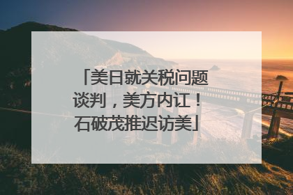 美日就关税问题谈判，美方内讧！石破茂推迟访美