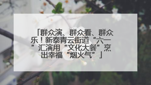 群众演、群众看、群众乐！新泰青云街道“六一”汇演用“文化大餐”烹出幸福“烟火气”