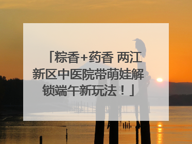 粽香+药香 两江新区中医院带萌娃解锁端午新玩法！