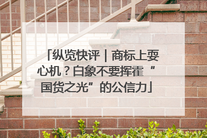 纵览快评｜商标上耍心机？白象不要挥霍“国货之光”的公信力