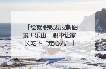 绘就职教发展新图景！乐山一职中让家长吃下“定心丸”
