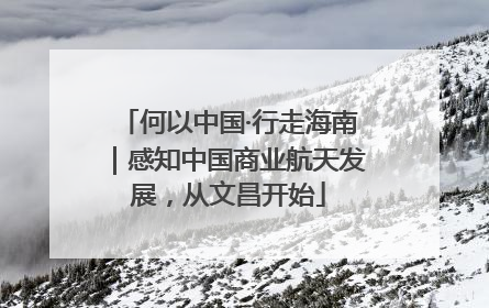 何以中国·行走海南｜感知中国商业航天发展，从文昌开始