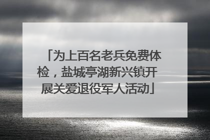 为上百名老兵免费体检，盐城亭湖新兴镇开展关爱退役军人活动