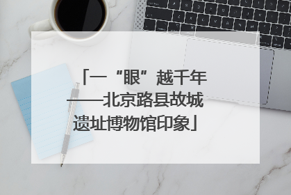 一“眼”越千年——北京路县故城遗址博物馆印象