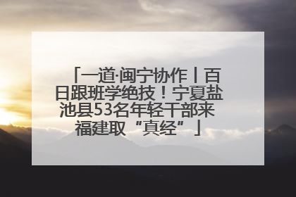 一道·闽宁协作丨百日跟班学绝技！宁夏盐池县53名年轻干部来福建取“真经”