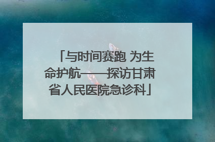 与时间赛跑 为生命护航——探访甘肃省人民医院急诊科