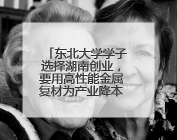 东北大学学子选择湖南创业，要用高性能金属复材为产业降本增效