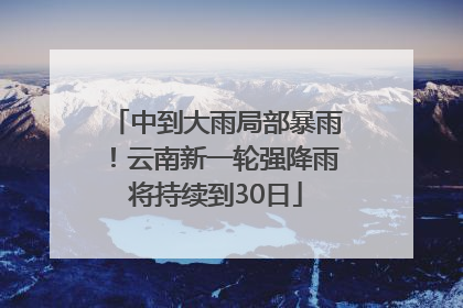 中到大雨局部暴雨！云南新一轮强降雨将持续到30日