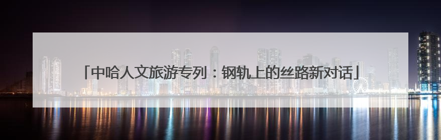 中哈人文旅游专列：钢轨上的丝路新对话