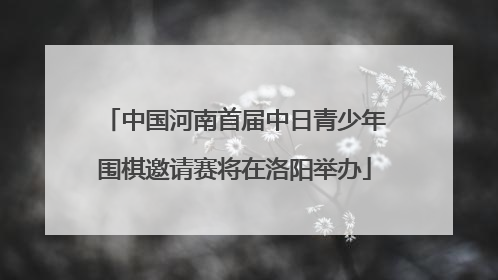 中国河南首届中日青少年围棋邀请赛将在洛阳举办