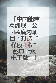 中国能建葛洲坝二公司孟底沟项目：打造“样板工程” 彰显“水电王牌”
