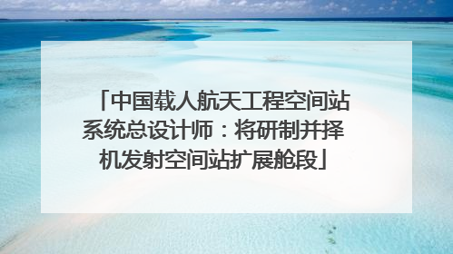 中国载人航天工程空间站系统总设计师:将研制并择机发射空间站扩展舱段