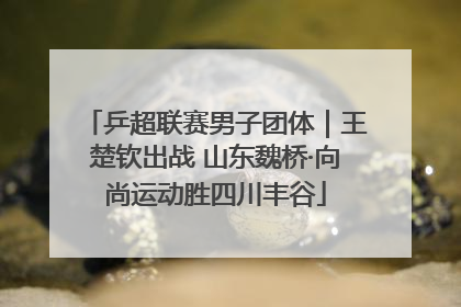 乒超联赛男子团体｜王楚钦出战 山东魏桥·向尚运动胜四川丰谷
