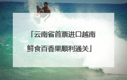 云南省首票进口越南鲜食百香果顺利通关