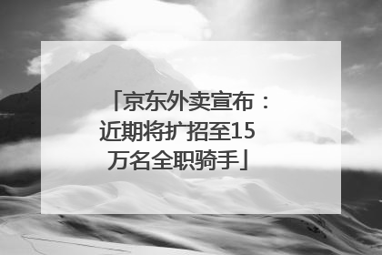 京东外卖宣布：近期将扩招至15万名全职骑手