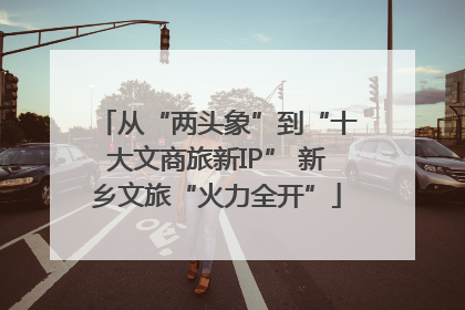 从“两头象”到“十大文商旅新IP” 新乡文旅“火力全开”