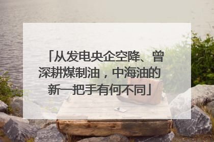 从发电央企空降、曾深耕煤制油，中海油的新一把手有何不同