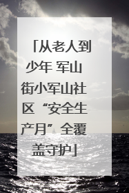 从老人到少年 军山街小军山社区“安全生产月”全覆盖守护
