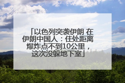 以色列突袭伊朗 在伊朗中国人：住处距离爆炸点不到10公里，这次没躲地下室