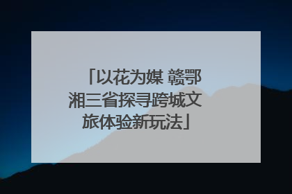 以花为媒 赣鄂湘三省探寻跨城文旅体验新玩法
