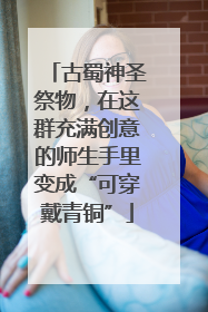 古蜀神圣祭物，在这群充满创意的师生手里变成“可穿戴青铜”