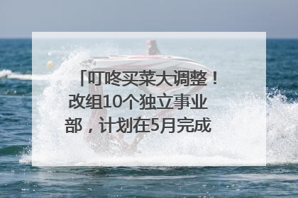 叮咚买菜大调整！改组10个独立事业部，计划在5月完成App端全面改版