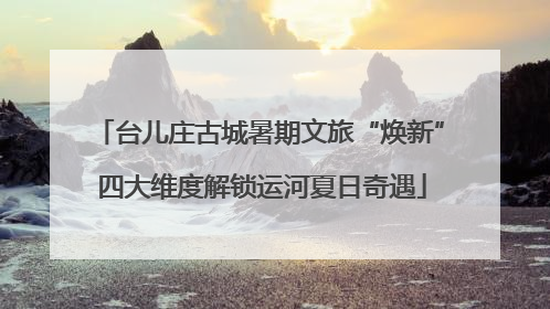 台儿庄古城暑期文旅“焕新” 四大维度解锁运河夏日奇遇