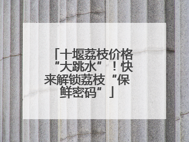 十堰荔枝价格“大跳水”！快来解锁荔枝“保鲜密码”